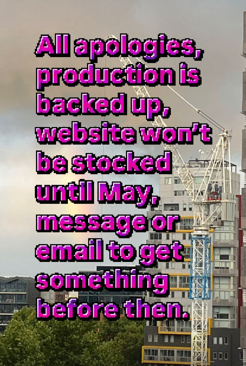 All apologies,
Production is backed up, website won’t be stocked till May, email or message me to get something before then.